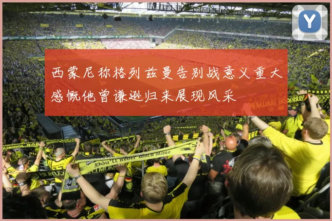 西蒙尼称格列兹曼告别战意义重大感慨他曾谦逊归来展现风采