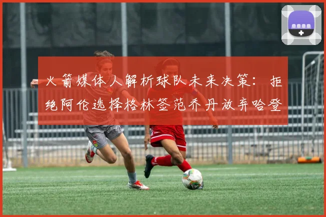 火箭媒体人解析球队未来决策：拒绝阿伦选择格林签范乔丹放弃哈登