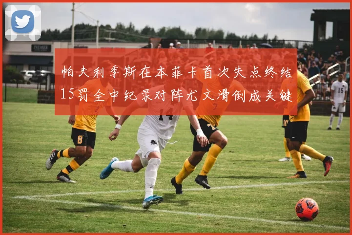 帕夫利季斯在本菲卡首次失点终结15罚全中纪录对阵尤文滑倒成关键时刻