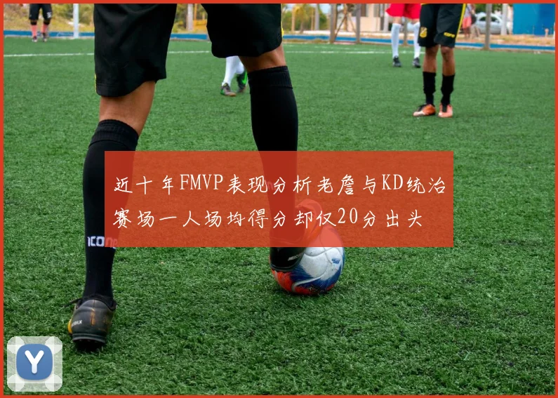 近十年FMVP表现分析老詹与KD统治赛场一人场均得分却仅20分出头