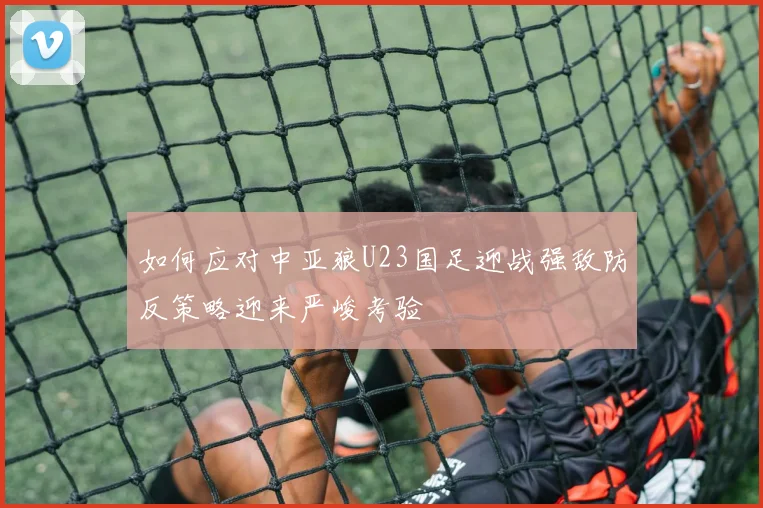 如何应对中亚狼U23国足迎战强敌防反策略迎来严峻考验