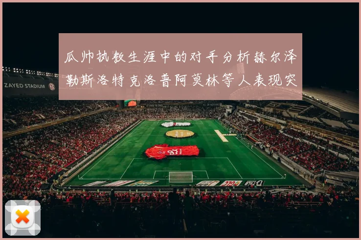 瓜帅执教生涯中的对手分析赫尔泽勒斯洛特克洛普阿莫林等人表现突出