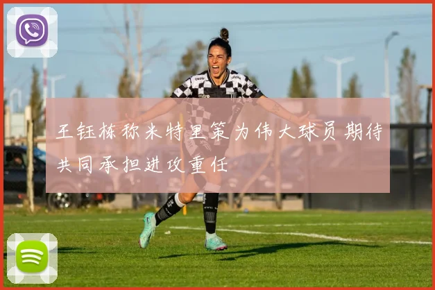 王钰栋称米特里策为伟大球员期待共同承担进攻重任