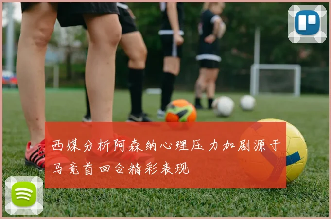 西媒分析阿森纳心理压力加剧源于马竞首回合精彩表现