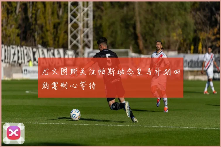 尤文图斯关注帕斯动态皇马计划回购需耐心等待