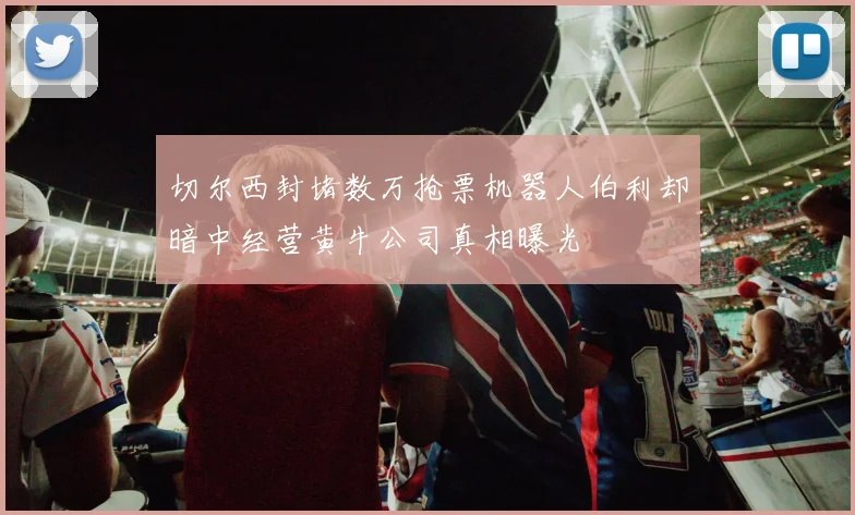切尔西封堵数万抢票机器人伯利却暗中经营黄牛公司真相曝光