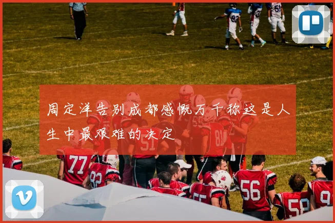 周定洋告别成都感慨万千称这是人生中最艰难的决定