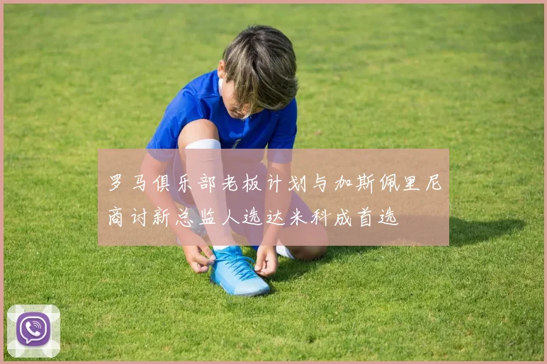 罗马俱乐部老板计划与加斯佩里尼商讨新总监人选达米科成首选