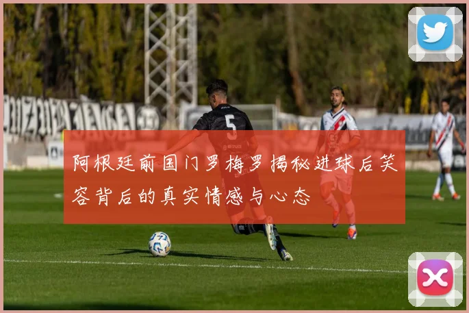 阿根廷前国门罗梅罗揭秘进球后笑容背后的真实情感与心态