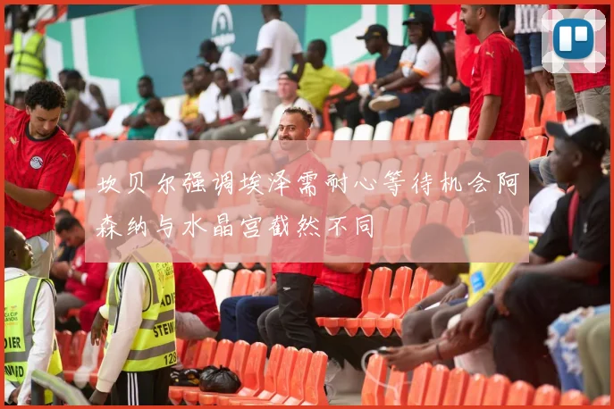坎贝尔强调埃泽需耐心等待机会阿森纳与水晶宫截然不同