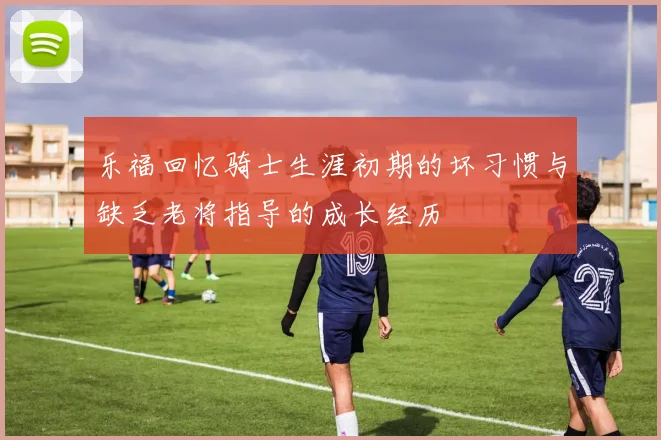 乐福回忆骑士生涯初期的坏习惯与缺乏老将指导的成长经历