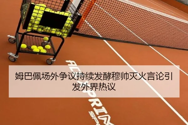 姆巴佩场外争议持续发酵穆帅灭火言论引发外界热议（JiYue）
